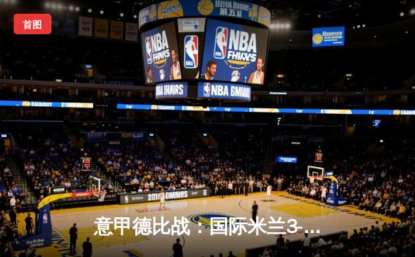 意甲德比战：国际米兰3-2力克AC米兰，劳塔罗双响引领惊天逆转