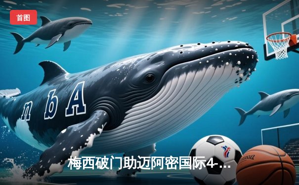 梅西破门助迈阿密国际4-2逆转休斯顿迪纳摩，迎来美职联三连胜