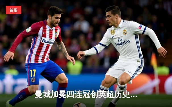 曼城加冕四连冠创英超历史，哈兰德双响锁定金靴